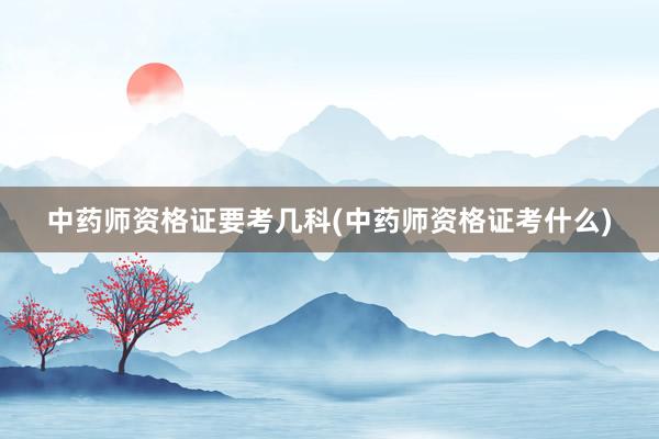 中药师资格证要考几科(中药师资格证考什么)