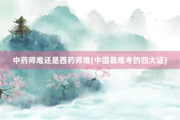 中药师难还是西药师难(中国最难考的四大证)