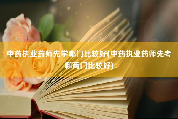 中药执业药师先学哪门比较好(中药执业药师先考哪两门比较好)