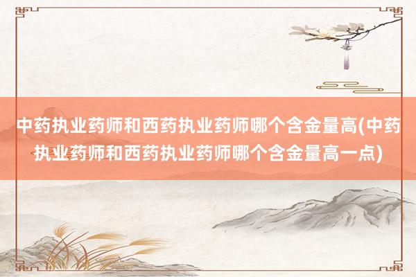 中药执业药师和西药执业药师哪个含金量高(中药执业药师和西药执业药师哪个含金量高一点)