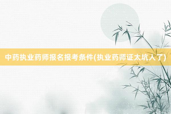 中药执业药师报名报考条件(执业药师证太坑人了)
