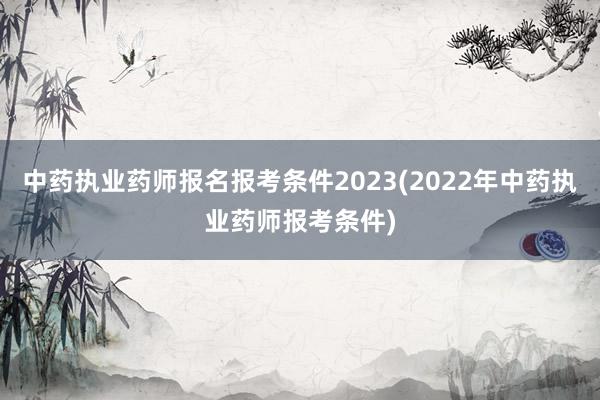 中药执业药师报名报考条件2023(2022年中药执业药师报考条件)