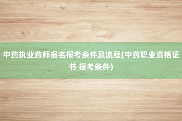 中药执业药师报名报考条件及流程(中药职业资格证书 报考条件)