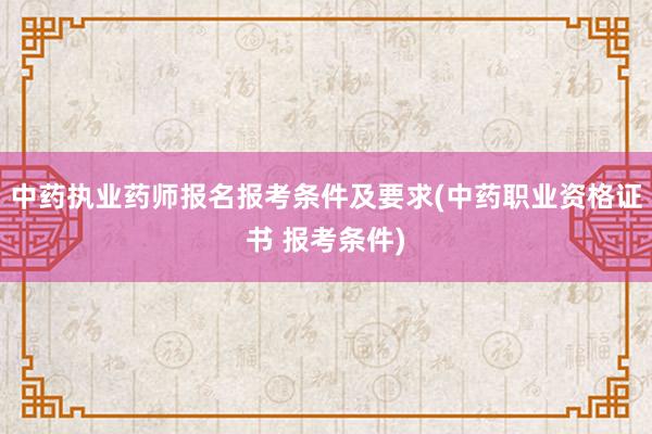 中药执业药师报名报考条件及要求(中药职业资格证书 报考条件)