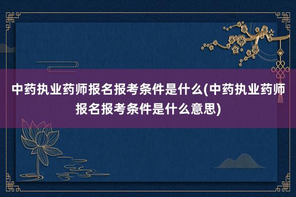 中药执业药师报名报考条件是什么(中药执业药师报名报考条件是什
