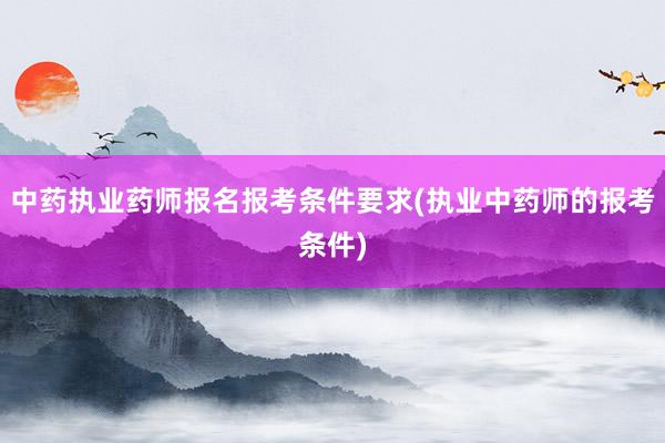 中药执业药师报名报考条件要求(执业中药师的报考条件)