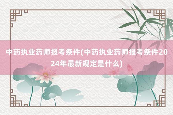 中药执业药师报考条件(中药执业药师报考条件2024年最新规定是什么)