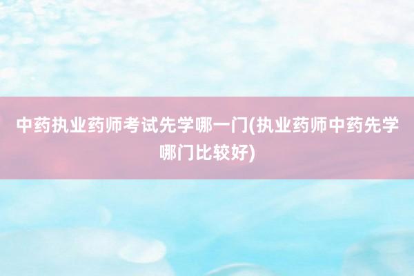中药执业药师考试先学哪一门(执业药师中药先学哪门比较好)