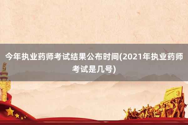 今年执业药师考试结果公布时间(2021年执业药师考试是几号)