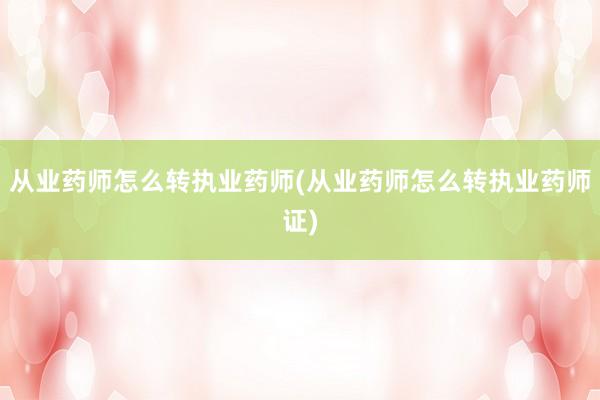 从业药师怎么转执业药师(从业药师怎么转执业药师证)