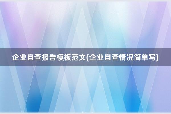 企业自查报告模板范文(企业自查情况简单写)