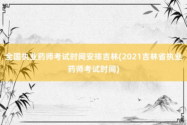 全国执业药师考试时间安排吉林(2021吉林省执业药师考试时间)