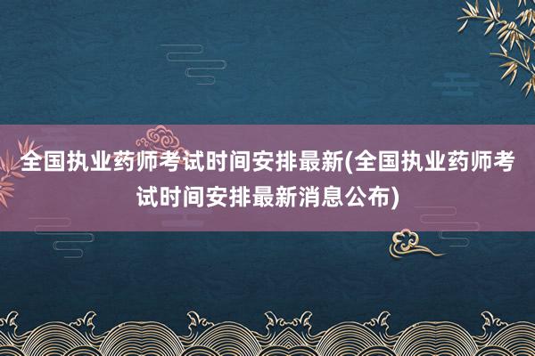 全国执业药师考试时间安排最新(全国执业药师考试时间安排最新消息公布)