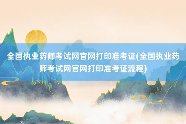 全国执业药师考试网官网打印准考证(全国执业药师考试网官网打印准考证流程)
