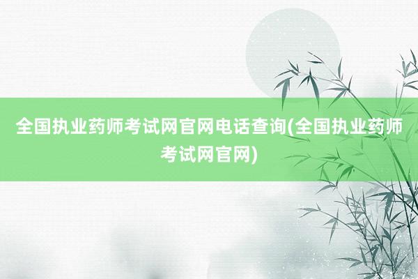 全国执业药师考试网官网电话查询(全国执业药师考试网官网)