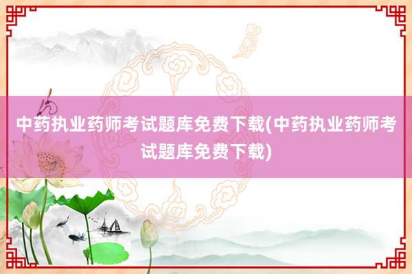 中药执业药师考试题库免费下载(中药执业药师考试题库免费下载)