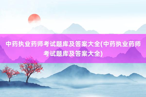 中药执业药师考试题库及答案大全(中药执业药师考试题库及答案大全)