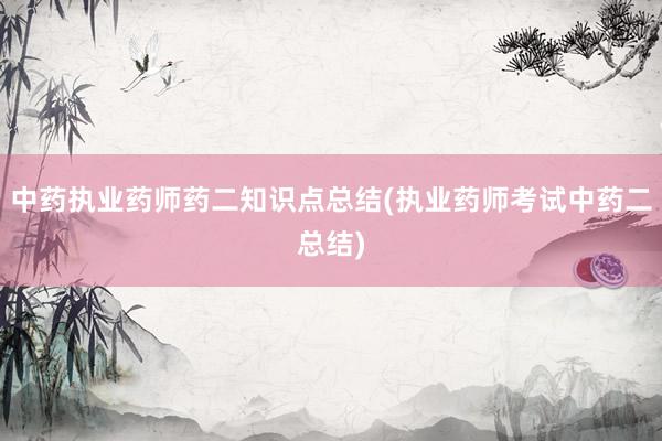 中药执业药师药二知识点总结(执业药师考试中药二总结)