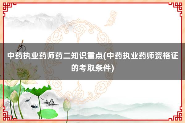 中药执业药师药二知识重点(中药执业药师资格证的考取条件)