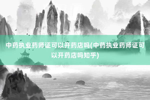 中药执业药师证可以开药店吗(中药执业药师证可以开药店吗知乎)