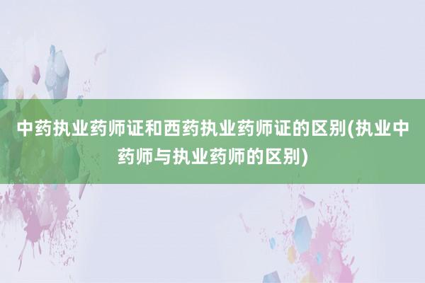 中药执业药师证和西药执业药师证的区别(执业中药师与执业药师的区别)