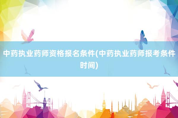 中药执业药师资格报名条件(中药执业药师报考条件时间)