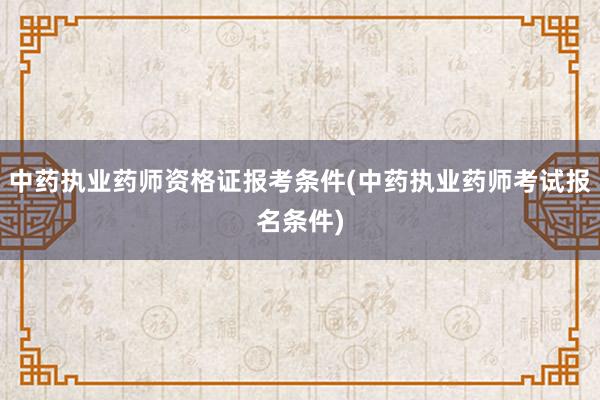 中药执业药师资格证报考条件(中药执业药师考试报名条件)