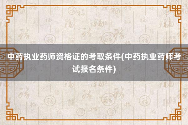 中药执业药师资格证的考取条件(中药执业药师考试报名条件)