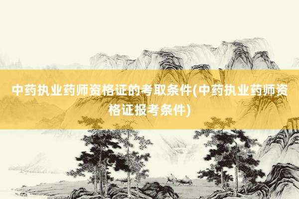 中药执业药师资格证的考取条件(中药执业药师资格证报考条件)