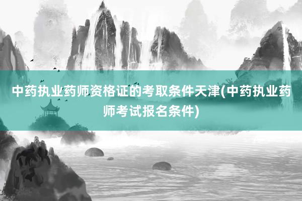 中药执业药师资格证的考取条件天津(中药执业药师考试报名条件)