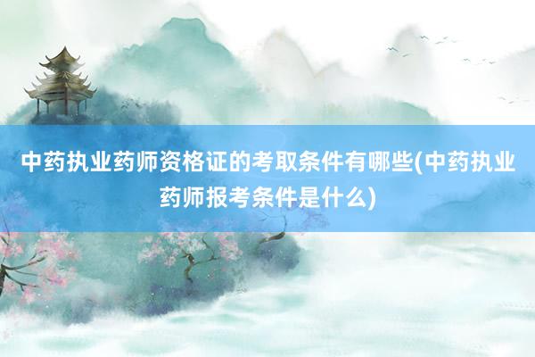 中药执业药师资格证的考取条件有哪些(中药执业药师报考条件是什么)