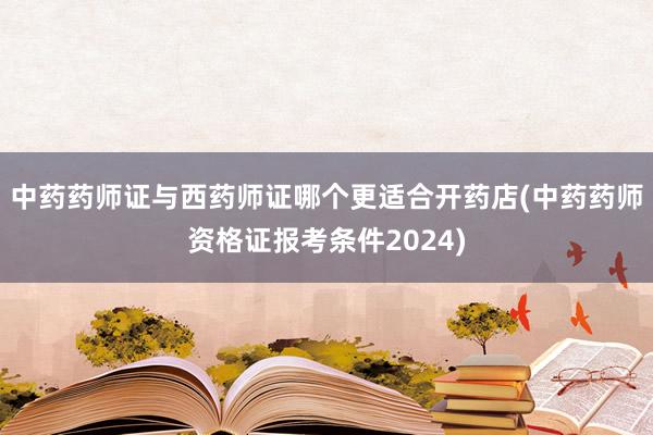 中药药师证与西药师证哪个更适合开药店(中药药师资格证报考条件