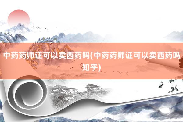 中药药师证可以卖西药吗(中药药师证可以卖西药吗知乎)