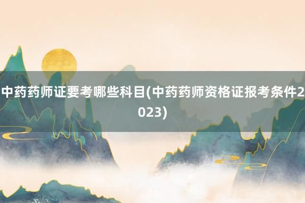 中药药师证要考哪些科目(中药药师资格证报