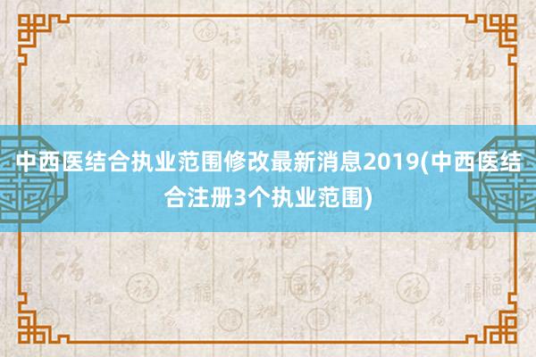 中西医结合执业范围修改最新消息2019(中西医结合注册3个执业范围)