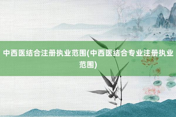 中西医结合注册执业范围(中西医结合专业注册执业范围)