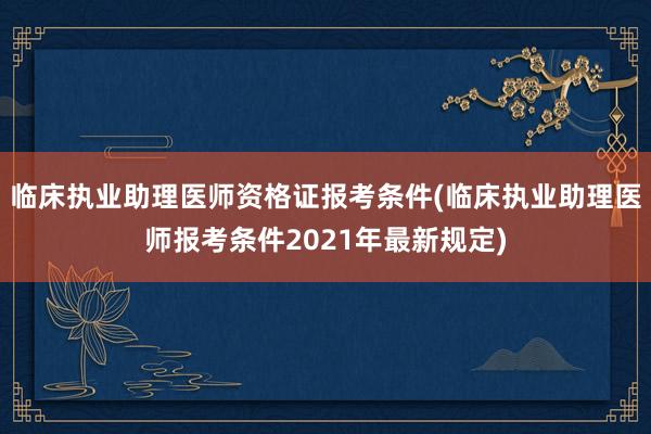 临床执业助理医师资格证报考条件(临床执业助理医师报考条件2021年最新规定)