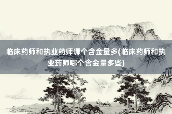 临床药师和执业药师哪个含金量多(临床药师和执业药师哪个含金量多些)