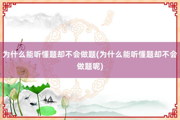 为什么能听懂题却不会做题(为什么能听懂题却不会做题呢)
