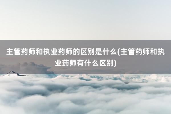 主管药师和执业药师的区别是什么(主管药师和执业药师有什么区别)