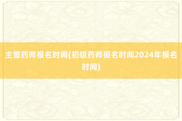 主管药师报名时间(初级药师报名时间2024年报名时间)