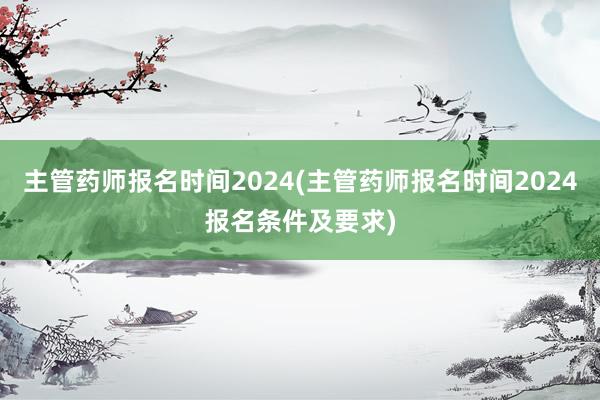 主管药师报名时间2024(主管药师报名时间2024报名条件及