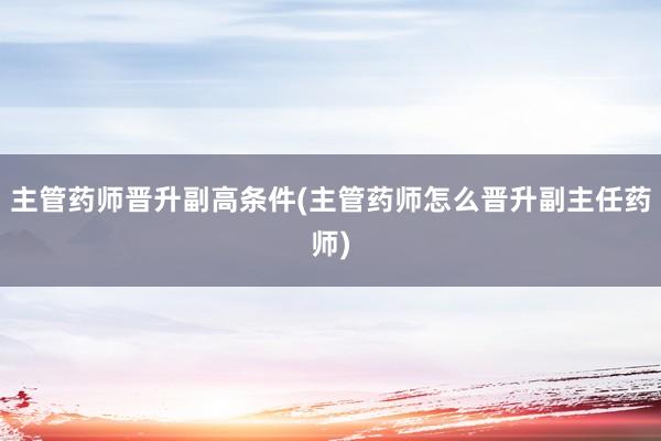 主管药师晋升副高条件(主管药师怎么晋升副主任药师)