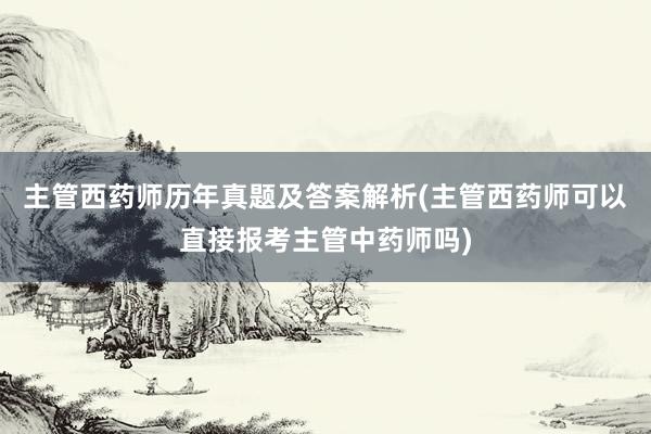 主管西药师历年真题及答案解析(主管西药师可以直接报考主管中药师吗)