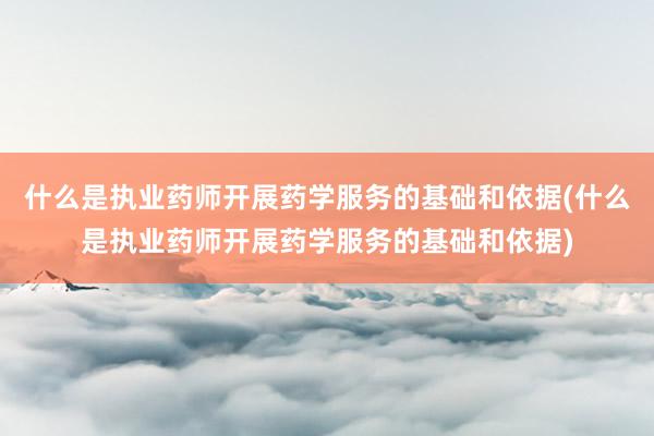 什么是执业药师开展药学服务的基础和依据(什么是执业药师开展药学服务的基础和依据)