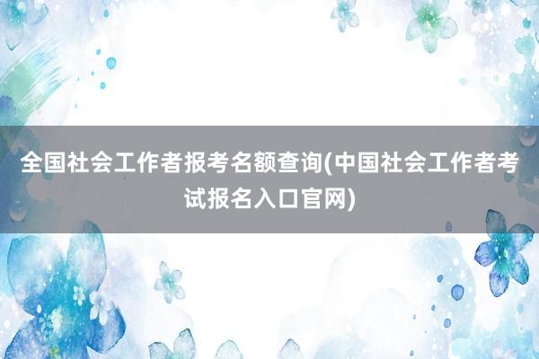 全国社会工作者报考名额查询(中国社会工作者考试报名入口官网)