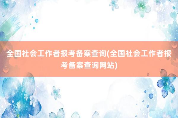 全国社会工作者报考备案查询(全国社会工作者报考备案查询网站)