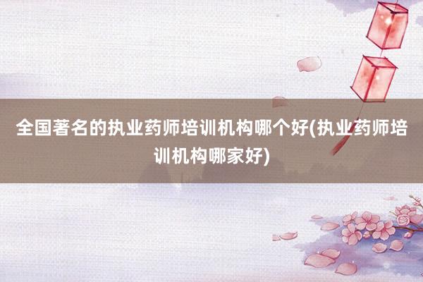 全国著名的执业药师培训机构哪个好(执业药师培训机构哪家好)