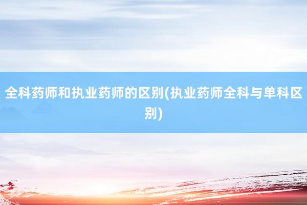全科药师和执业药师的区别(执业药师全科与单科区别)