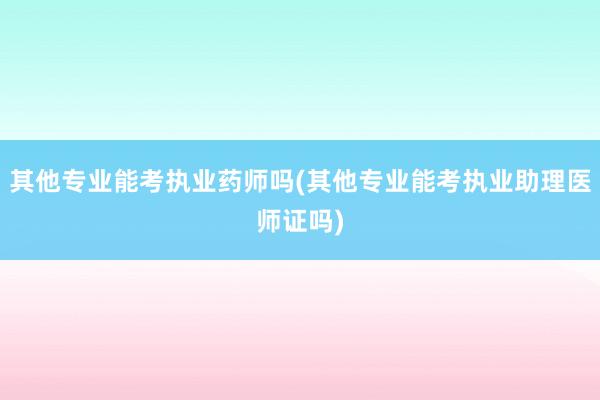 其他专业能考执业药师吗(其他专业能考执业助理医师证吗)